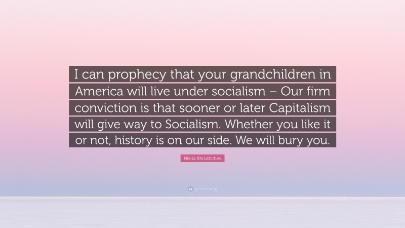 Nikita Khrushchev Quote: “I can prophecy that your grandchildren in America will live under socialism – Our firm conviction is that sooner or later Capitalism will give way to Socialism. Whether you like it or not, history is on our side. We will bury you.”