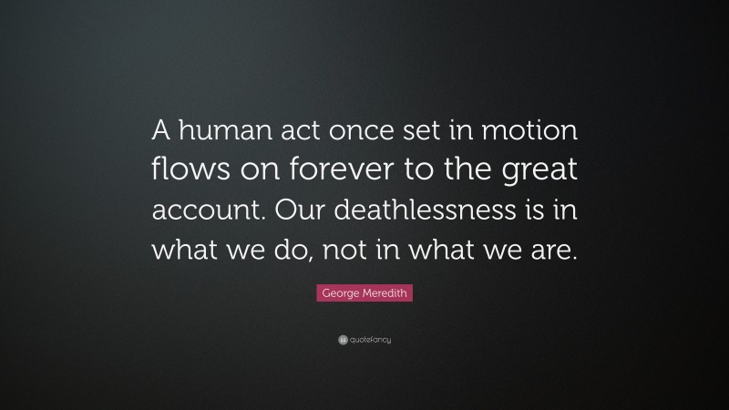 George Meredith Quote: “A human act once set in motion flows on forever to the great account. Our deathlessness is in what we do, not in what we are.”