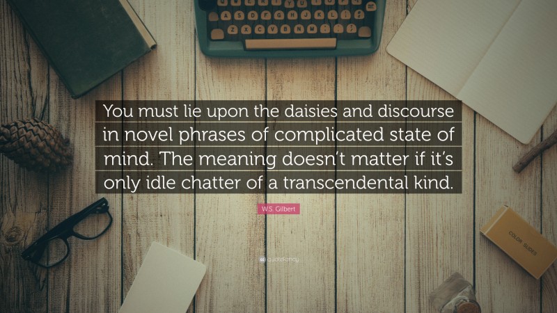 W.S. Gilbert Quote: “You must lie upon the daisies and discourse in novel phrases of complicated state of mind. The meaning doesn’t matter if it’s only idle chatter of a transcendental kind.”