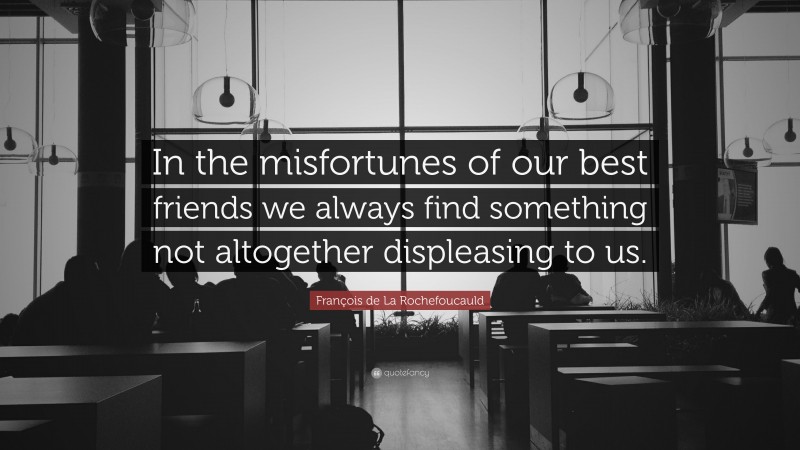 François de La Rochefoucauld Quote: “In the misfortunes of our best friends we always find something not altogether displeasing to us.”