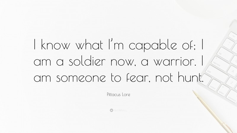 Pittacus Lore Quote: “I know what I’m capable of; I am a soldier now, a warrior. I am someone to fear, not hunt.”