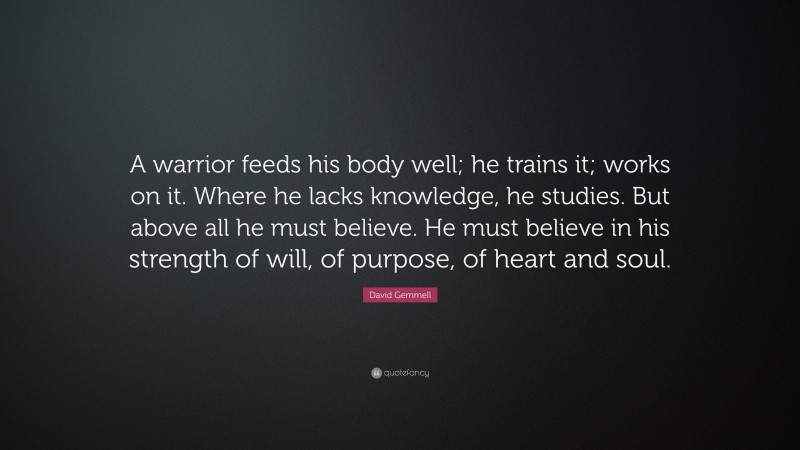 David Gemmell Quote: “A warrior feeds his body well; he trains it; works on it. Where he lacks knowledge, he studies. But above all he must believe. He must believe in his strength of will, of purpose, of heart and soul.”