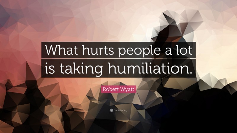 Robert Wyatt Quote: “What hurts people a lot is taking humiliation.”