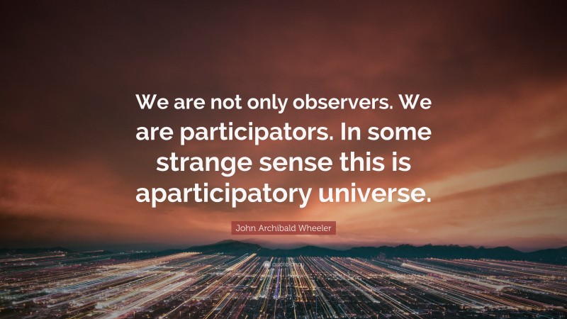 John Archibald Wheeler Quote: “We are not only observers. We are participators. In some strange sense this is aparticipatory universe.”