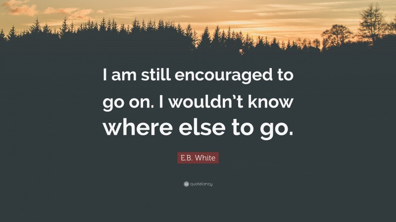 E.B. White Quote: “I am still encouraged to go on. I wouldn’t know where else to go.”