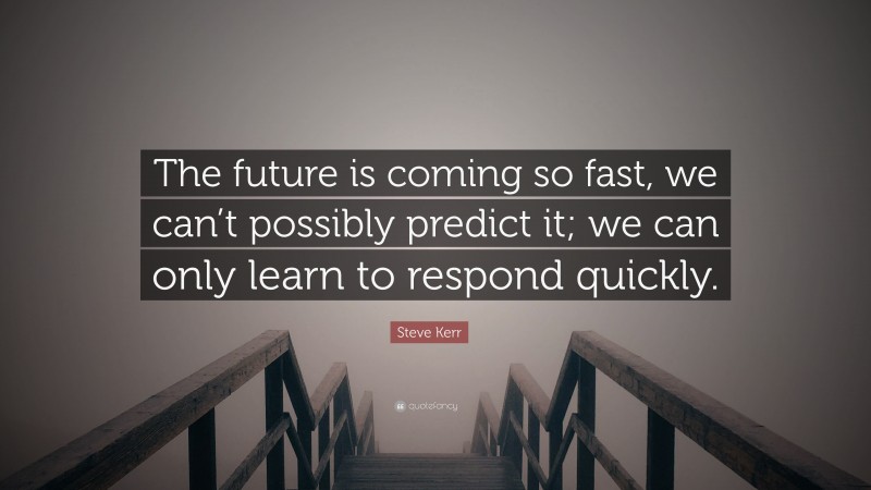 Steve Kerr Quote: “The future is coming so fast, we can’t possibly predict it; we can only learn to respond quickly.”