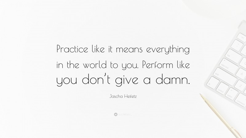 Jascha Heifetz Quote: “Practice like it means everything in the world to you. Perform like you don’t give a damn.”