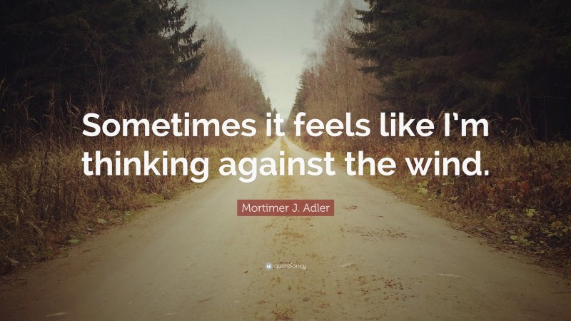 Mortimer J. Adler Quote: “Sometimes it feels like I’m thinking against the wind.”