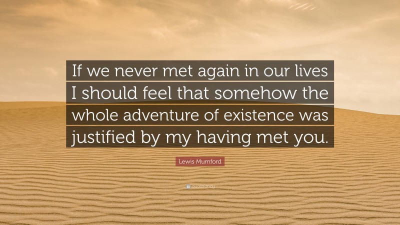 Lewis Mumford Quote: “If we never met again in our lives I should feel that somehow the whole adventure of existence was justified by my having met you.”