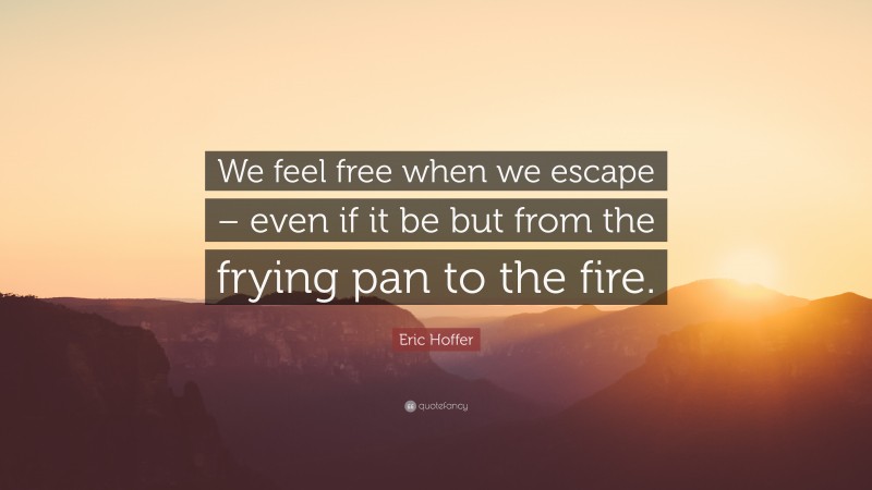 Eric Hoffer Quote: “We feel free when we escape – even if it be but from the frying pan to the fire.”