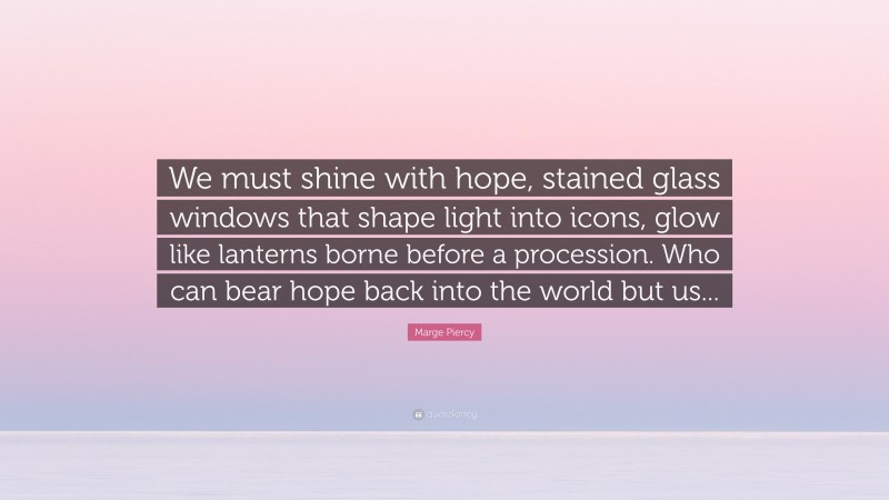 Marge Piercy Quote: “We must shine with hope, stained glass windows that shape light into icons, glow like lanterns borne before a procession. Who can bear hope back into the world but us...”