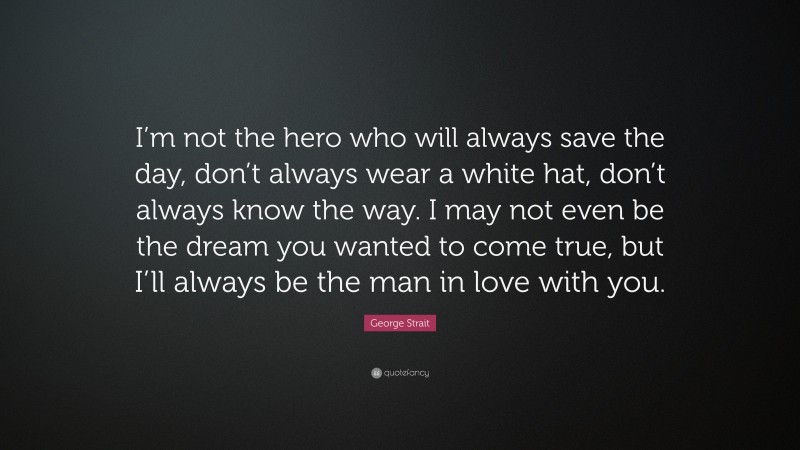 George Strait Quote: “I’m not the hero who will always save the day, don’t always wear a white hat, don’t always know the way. I may not even be the dream you wanted to come true, but I’ll always be the man in love with you.”