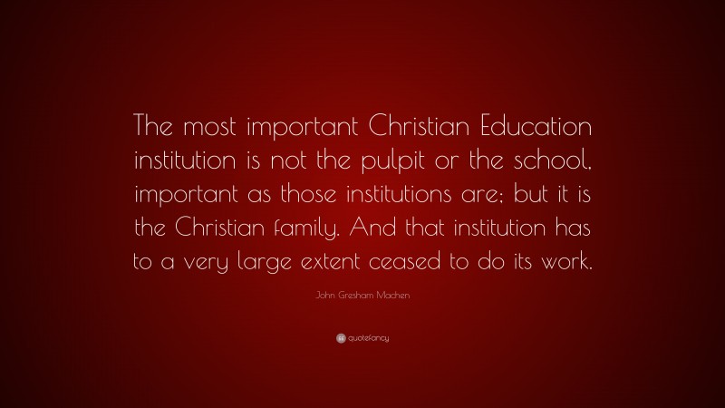 John Gresham Machen Quote: “The most important Christian Education institution is not the pulpit or the school, important as those institutions are; but it is the Christian family. And that institution has to a very large extent ceased to do its work.”