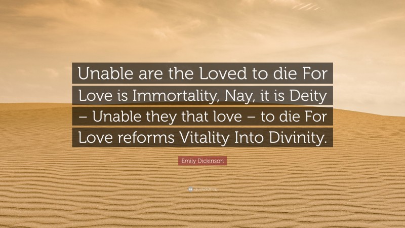 Emily Dickinson Quote: “Unable are the Loved to die For Love is Immortality, Nay, it is Deity – Unable they that love – to die For Love reforms Vitality Into Divinity.”