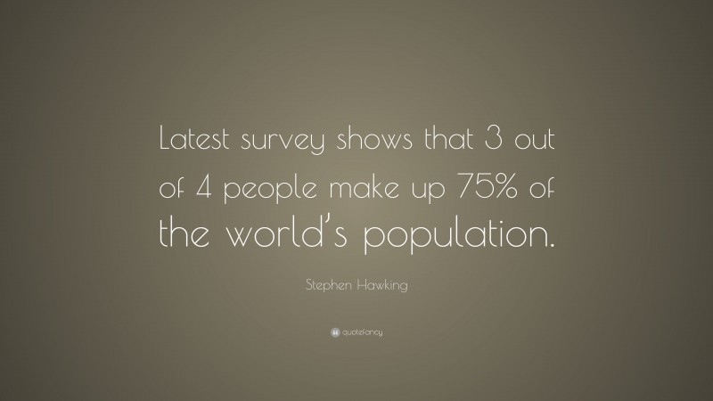 Stephen Hawking Quote: “Latest survey shows that 3 out of 4 people make up 75% of the world’s population.”