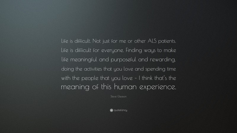 Steve Gleason Quote: “Life is difficult. Not just for me or other ALS patients. Life is difficult for everyone. Finding ways to make life meaningful and purposeful and rewarding, doing the activities that you love and spending time with the people that you love – I think that’s the meaning of this human experience.”