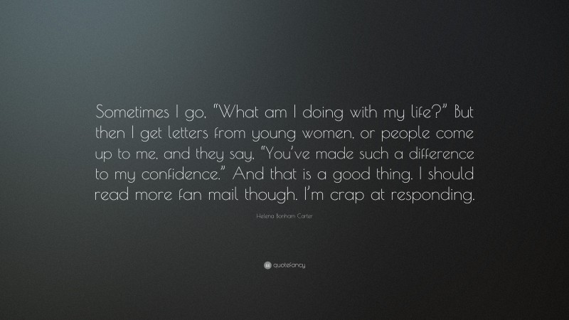 Helena Bonham Carter Quote: “Sometimes I go, “What am I doing with my life?” But then I get letters from young women, or people come up to me, and they say, “You’ve made such a difference to my confidence.” And that is a good thing. I should read more fan mail though. I’m crap at responding.”