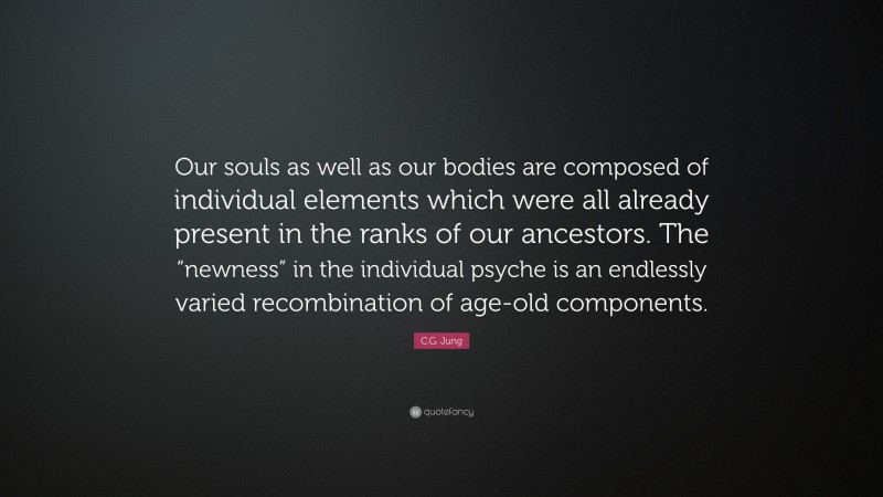 C.G. Jung Quote: “Our souls as well as our bodies are composed of individual elements which were all already present in the ranks of our ancestors. The “newness” in the individual psyche is an endlessly varied recombination of age-old components.”