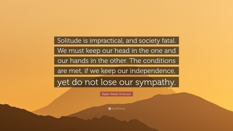 Ralph Waldo Emerson Quote: “Solitude is impractical, and society fatal. We must keep our head in the one and our hands in the other. The conditions are met, if we keep our independence, yet do not lose our sympathy.”