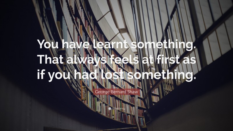 George Bernard Shaw Quote: “You have learnt something. That always feels at first as if you had lost something.”