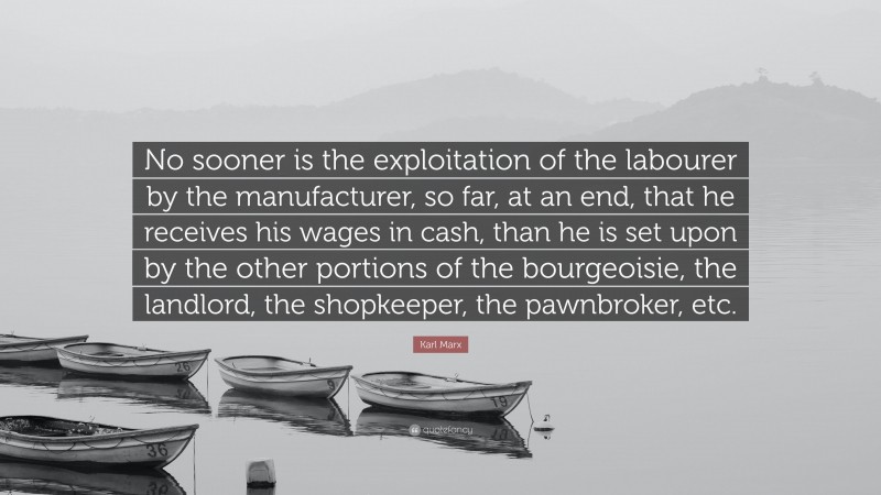 Karl Marx Quote: “No sooner is the exploitation of the labourer by the manufacturer, so far, at an end, that he receives his wages in cash, than he is set upon by the other portions of the bourgeoisie, the landlord, the shopkeeper, the pawnbroker, etc.”