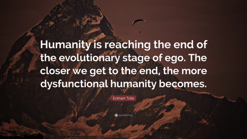 Eckhart Tolle Quote: “Humanity is reaching the end of the evolutionary stage of ego. The closer we get to the end, the more dysfunctional humanity becomes.”