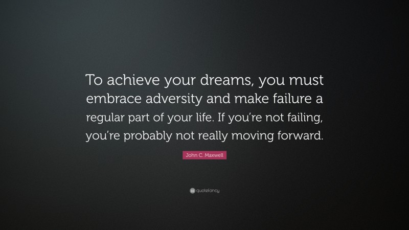 John C. Maxwell Quote: “To achieve your dreams, you must embrace adversity and make failure a regular part of your life. If you’re not failing, you’re probably not really moving forward.”