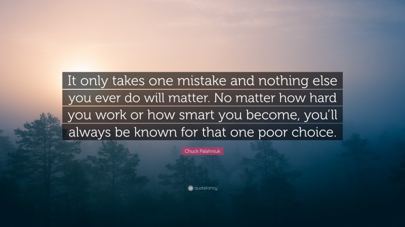 Chuck Palahniuk Quote: “It only takes one mistake and nothing else you ever do will matter. No matter how hard you work or how smart you become, you’ll always be known for that one poor choice.”