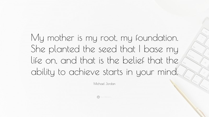 Michael Jordan Quote: “My mother is my root, my foundation. She planted the seed that I base my life on, and that is the belief that the ability to achieve starts in your mind.”