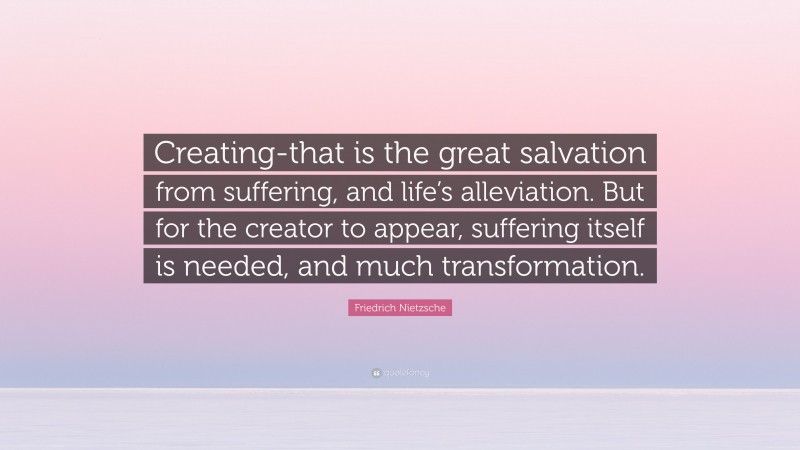 Friedrich Nietzsche Quote: “Creating-that is the great salvation from suffering, and life’s alleviation. But for the creator to appear, suffering itself is needed, and much transformation.”