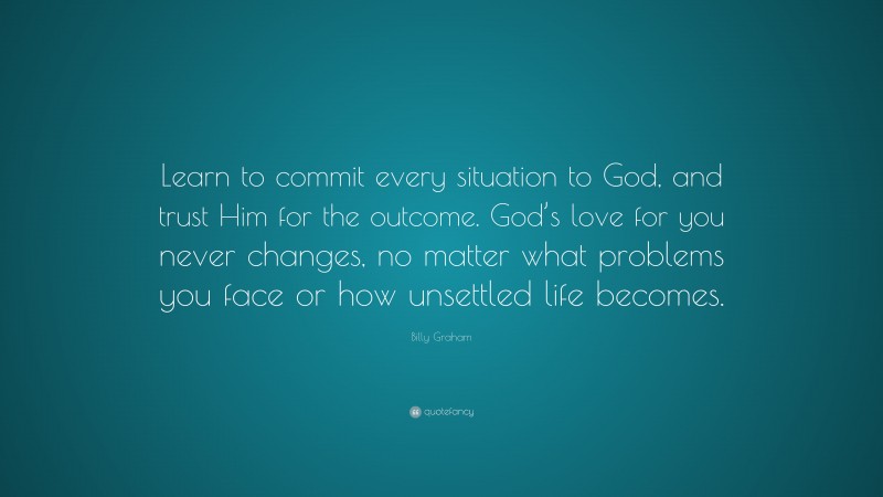 Billy Graham Quote: “Learn to commit every situation to God, and trust Him for the outcome. God’s love for you never changes, no matter what problems you face or how unsettled life becomes.”
