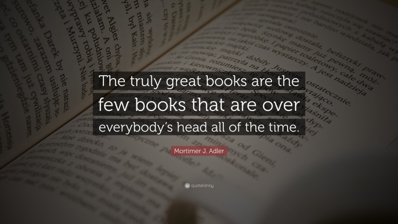 Mortimer J. Adler Quote: “The truly great books are the few books that are over everybody’s head all of the time.”