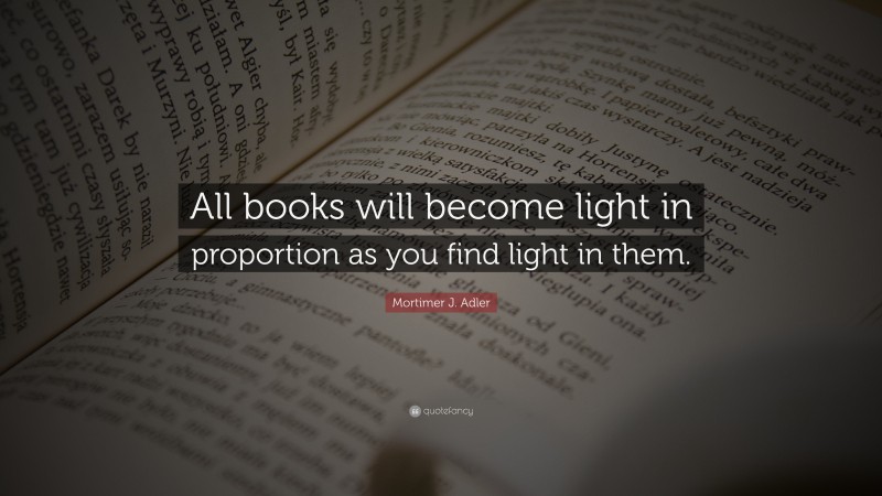Mortimer J. Adler Quote: “All books will become light in proportion as you find light in them.”