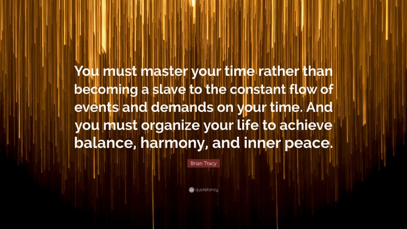 Brian Tracy Quote: “You must master your time rather than becoming a slave to the constant flow of events and demands on your time. And you must organize your life to achieve balance, harmony, and inner peace.”