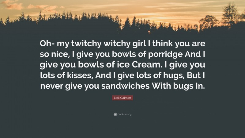 Neil Gaiman Quote: “Oh- my twitchy witchy girl I think you are so nice, I give you bowls of porridge And I give you bowls of ice Cream. I give you lots of kisses, And I give lots of hugs, But I never give you sandwiches With bugs In.”