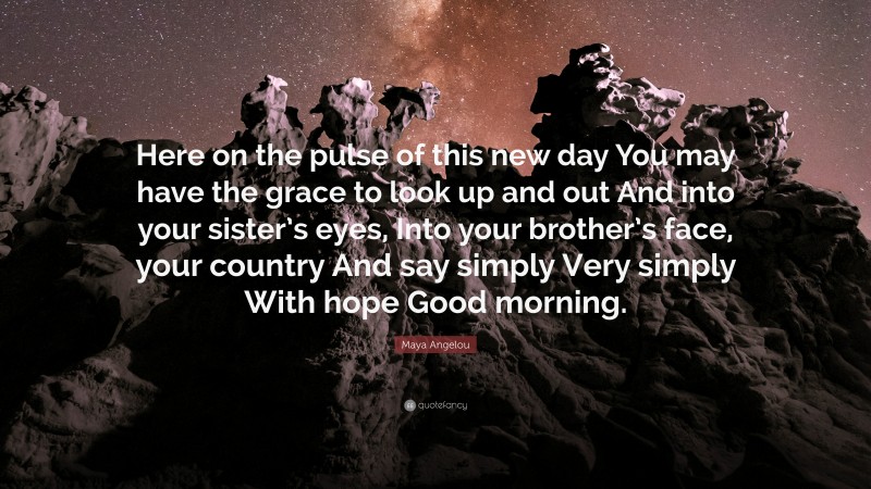 Maya Angelou Quote: “Here on the pulse of this new day You may have the grace to look up and out And into your sister’s eyes, Into your brother’s face, your country And say simply Very simply With hope Good morning.”