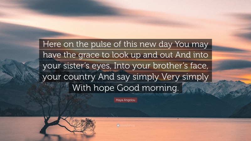 Maya Angelou Quote: “Here on the pulse of this new day You may have the grace to look up and out And into your sister’s eyes, Into your brother’s face, your country And say simply Very simply With hope Good morning.”