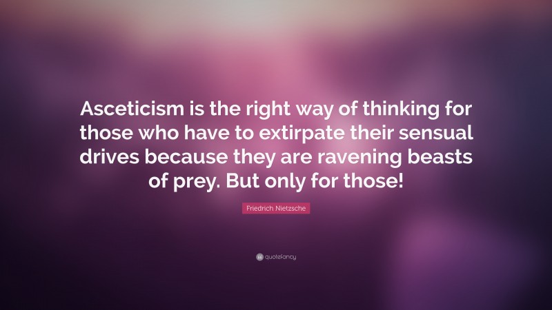 Friedrich Nietzsche Quote: “Asceticism is the right way of thinking for those who have to extirpate their sensual drives because they are ravening beasts of prey. But only for those!”