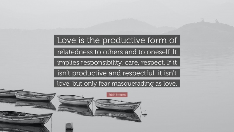 Erich Fromm Quote: “Love is the productive form of relatedness to others and to oneself. It implies responsibility, care, respect. If it isn’t productive and respectful, it isn’t love, but only fear masquerading as love.”