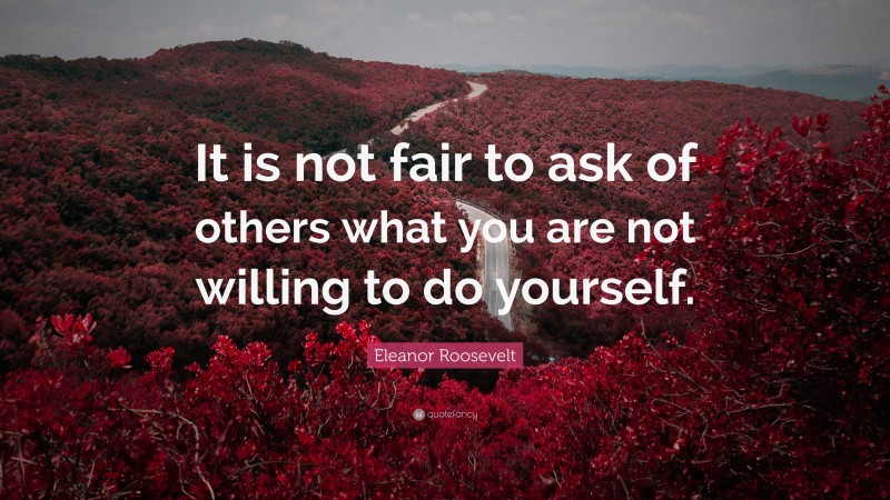 Eleanor Roosevelt Quote: “It is not fair to ask of others what you are not willing to do yourself.”