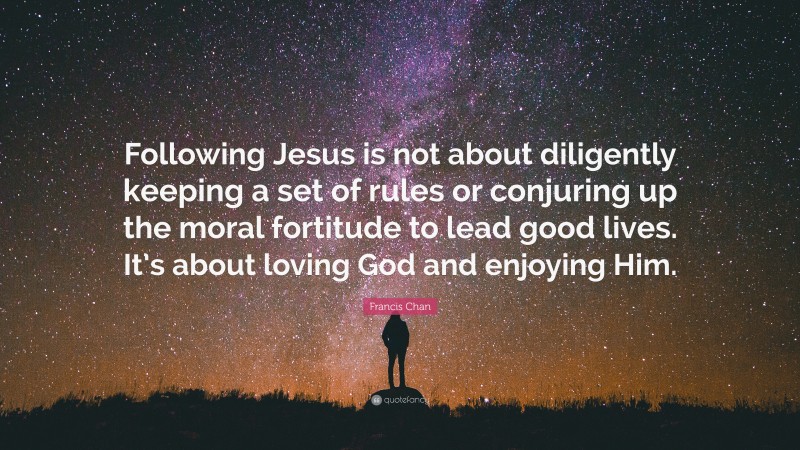Francis Chan Quote: “Following Jesus is not about diligently keeping a set of rules or conjuring up the moral fortitude to lead good lives. It’s about loving God and enjoying Him.”