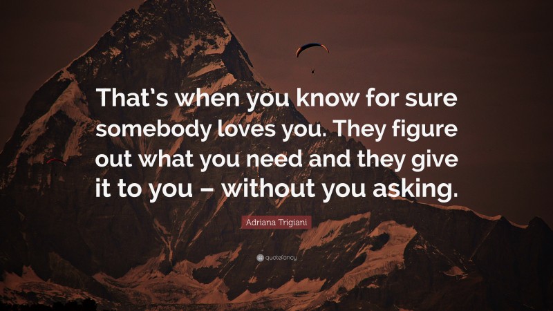 Adriana Trigiani Quote: “That’s when you know for sure somebody loves you. They figure out what you need and they give it to you – without you asking.”