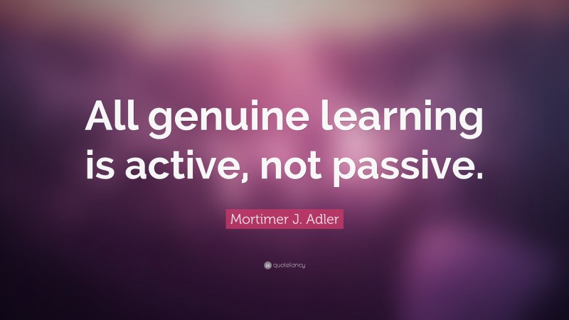 Mortimer J. Adler Quote: “All genuine learning is active, not passive.”