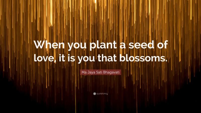 Ma Jaya Sati Bhagavati Quote: “When you plant a seed of love, it is you that blossoms.”