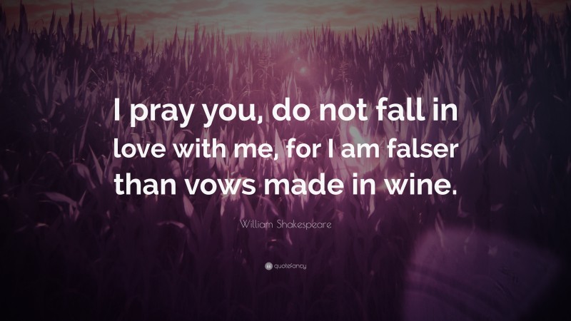 William Shakespeare Quote: “I pray you, do not fall in love with me, for I am falser than vows made in wine.”