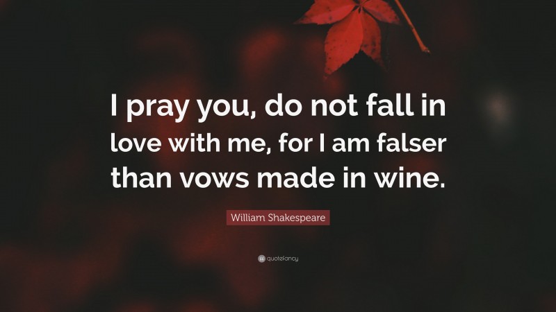 William Shakespeare Quote: “I pray you, do not fall in love with me, for I am falser than vows made in wine.”