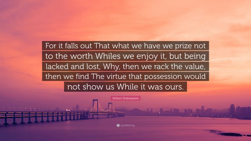 William Shakespeare Quote: “For it falls out That what we have we prize not to the worth Whiles we enjoy it, but being lacked and lost, Why, then we rack the value, then we find The virtue that possession would not show us While it was ours.”