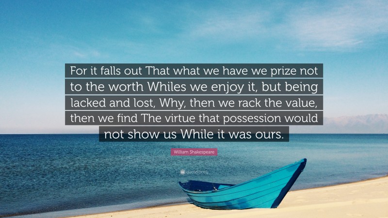 William Shakespeare Quote: “For it falls out That what we have we prize not to the worth Whiles we enjoy it, but being lacked and lost, Why, then we rack the value, then we find The virtue that possession would not show us While it was ours.”
