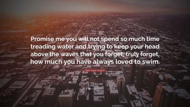 Tyler Knott Gregson Quote: “Promise me you will not spend so much time treading water and trying to keep your head above the waves that you forget, truly forget, how much you have always loved to swim.”