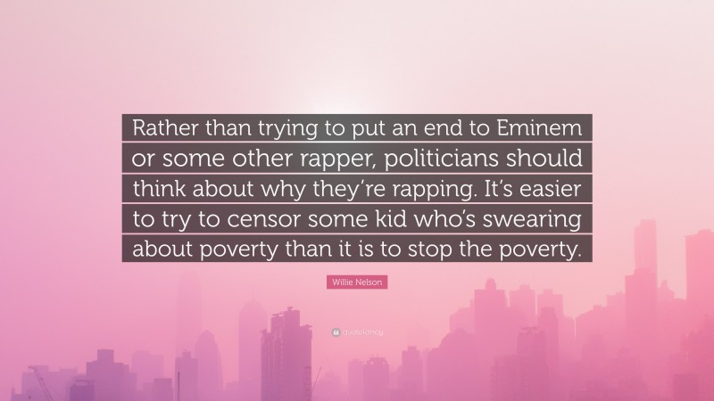 Willie Nelson Quote: “Rather than trying to put an end to Eminem or some other rapper, politicians should think about why they’re rapping. It’s easier to try to censor some kid who’s swearing about poverty than it is to stop the poverty.”